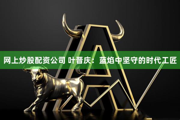 网上炒股配资公司 叶晋庆：蓝焰中坚守的时代工匠