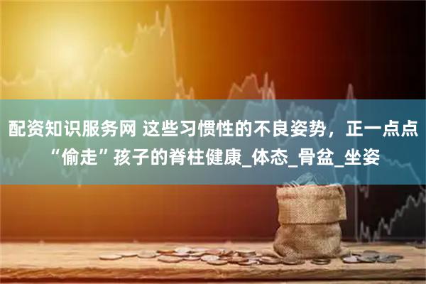 配资知识服务网 这些习惯性的不良姿势，正一点点“偷走”孩子的脊柱健康_体态_骨盆_坐姿