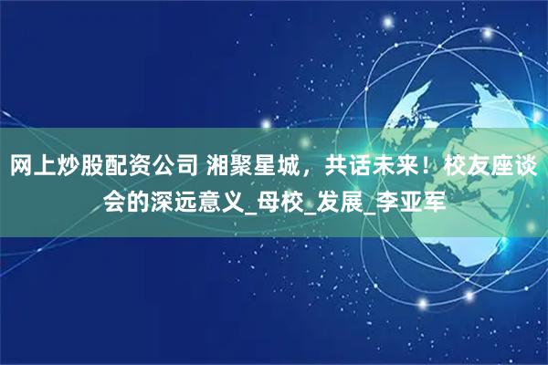 网上炒股配资公司 湘聚星城，共话未来！校友座谈会的深远意义_母校_发展_李亚军