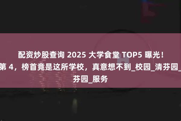 配资炒股查询 2025 大学食堂 TOP5 曝光！清华第 4，榜首竟是这所学校，真意想不到_校园_清芬园_服务