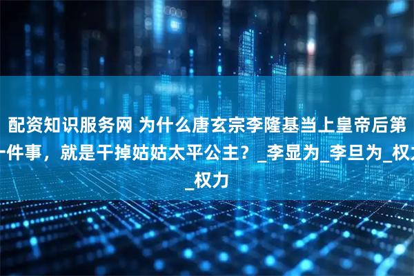 配资知识服务网 为什么唐玄宗李隆基当上皇帝后第一件事，就是干掉姑姑太平公主？_李显为_李旦为_权力
